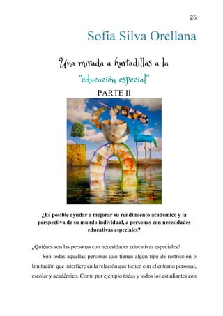 26
Sofía Silva Orellana
Una mirada a hurtadillas a la
“educación especial”
PARTE II
¿Es posible ayudar a mejorar su rendimiento académico y la
perspectiva de su mundo individual, a personas con necesidades
educativas especiales?
¿Quiénes son las personas con necesidades educativas especiales?
Son todas aquellas personas que tienen algún tipo de restricción o
limitación que interfiere en la relación que tienen con el entorno personal,
escolar y académico. Como por ejemplo todas y todos los estudiantes con
 