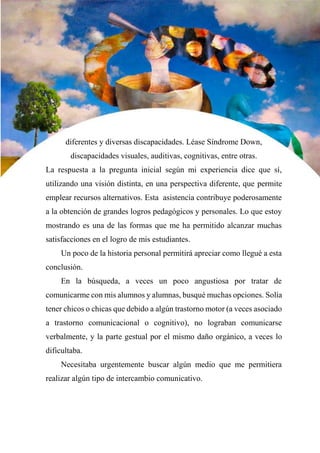 27
diferentes y diversas discapacidades. Léase Síndrome Down,
discapacidades visuales, auditivas, cognitivas, entre otras.
La respuesta a la pregunta inicial según mi experiencia dice que sí,
utilizando una visión distinta, en una perspectiva diferente, que permite
emplear recursos alternativos. Esta asistencia contribuye poderosamente
a la obtención de grandes logros pedagógicos y personales. Lo que estoy
mostrando es una de las formas que me ha permitido alcanzar muchas
satisfacciones en el logro de mis estudiantes.
Un poco de la historia personal permitirá apreciar como llegué a esta
conclusión.
En la búsqueda, a veces un poco angustiosa por tratar de
comunicarme con mis alumnos y alumnas, busqué muchas opciones. Solía
tener chicos o chicas que debido a algún trastorno motor (a veces asociado
a trastorno comunicacional o cognitivo), no lograban comunicarse
verbalmente, y la parte gestual por el mismo daño orgánico, a veces lo
dificultaba.
Necesitaba urgentemente buscar algún medio que me permitiera
realizar algún tipo de intercambio comunicativo.
 