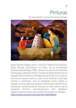 3
Pinturas
En esta edición, la obra de Mario Gómez
Mario Gómez Vargas, pintor, nació en 1968 en Concepción,
Chile. Estudió Licenciatura en Artes, en la Universidad
Católica de Santiago (1989), donde fue alumno de Gonzalo
Cienfuegos y Roberto Farriol. Comienza artísticamente en el
apogeo del movimiento neofigurativo en Chile, por lo que su
obra es en esencia forma y color. El ser humano, como eje
central y contenido, más la fotografía como objeto e
imagen, buscan generar espacios donde estos elementos se
relacionen armónicamente. Gómez se ubica dentro de la
corriente artística latinoamericana del Realismo
Mágico exponiendo en gran parte del mundo sus trabajos.
https://www.youtube.com/watch?v=r4rR-iAf4ww
 
