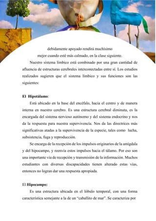 30
debidamente apoyado rendirá muchísimo
mejor cuando esté más calmado, en la clase siguiente.
Nuestro sistema límbico está combinado por una gran cantidad de
afluencia de estructuras cerebrales interconectadas entre sí. Los estudios
realizados sugieren que el sistema límbico y sus funciones son las
siguientes:
El Hipotálamo:
Está ubicado en la base del encéfalo, hacia el centro y de manera
interna en nuestro cerebro. Es una estructura cerebral diminuta, es la
encargada del sistema nervioso autónomo y del sistema endocrino y nos
da la respuesta para nuestra supervivencia. Nos da las directrices más
significativas atadas a la supervivencia de la especie, tales como lucha,
subsistencia, fuga y reproducción.
Se encarga de la recepción de los impulsos originarios de la amígdala
y del hipocampo, y reenvía estos impulsos hacia el tálamo. Por eso son
una importante vía de recepción y transmisión de la información. Muchos
estudiantes con diversas discapacidades tienen alterado estas vías,
entonces no logran dar una respuesta apropiada.
El Hipocampo:
Es una estructura ubicada en el lóbulo temporal, con una forma
característica semejante a la de un “caballito de mar”. Se caracteriza por
 