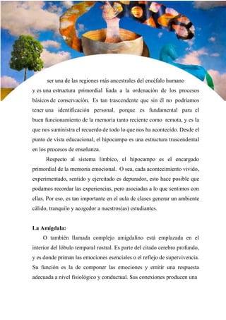 31
ser una de las regiones más ancestrales del encéfalo humano
y es una estructura primordial liada a la ordenación de los procesos
básicos de conservación. Es tan trascendente que sin él no podríamos
tener una identificación personal, porque es fundamental para el
buen funcionamiento de la memoria tanto reciente como remota, y es la
que nos suministra el recuerdo de todo lo que nos ha acontecido. Desde el
punto de vista educacional, el hipocampo es una estructura trascendental
en los procesos de enseñanza.
Respecto al sistema límbico, el hipocampo es el encargado
primordial de la memoria emocional. O sea, cada acontecimiento vivido,
experimentado, sentido y ejercitado es depurador, esto hace posible que
podamos recordar las experiencias, pero asociadas a lo que sentimos con
ellas. Por eso, es tan importante en el aula de clases generar un ambiente
cálido, tranquilo y acogedor a nuestros(as) estudiantes.
La Amígdala:
O también llamada complejo amigdalino está emplazada en el
interior del lóbulo temporal rostral. Es parte del citado cerebro profundo,
y es donde priman las emociones esenciales o el reflejo de supervivencia.
Su función es la de componer las emociones y emitir una respuesta
adecuada a nivel fisiológico y conductual. Sus conexiones producen una
 