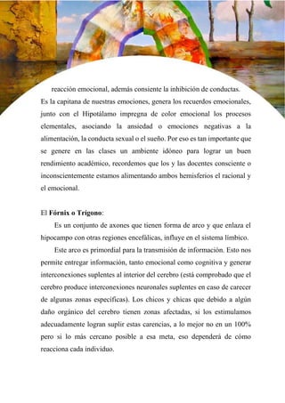 32
reacción emocional, además consiente la inhibición de conductas.
Es la capitana de nuestras emociones, genera los recuerdos emocionales,
junto con el Hipotálamo impregna de color emocional los procesos
elementales, asociando la ansiedad o emociones negativas a la
alimentación, la conducta sexual o el sueño. Por eso es tan importante que
se genere en las clases un ambiente idóneo para lograr un buen
rendimiento académico, recordemos que los y las docentes consciente o
inconscientemente estamos alimentando ambos hemisferios el racional y
el emocional.
El Fórnix o Trígono:
Es un conjunto de axones que tienen forma de arco y que enlaza el
hipocampo con otras regiones encefálicas, influye en el sistema límbico.
Este arco es primordial para la transmisión de información. Esto nos
permite entregar información, tanto emocional como cognitiva y generar
interconexiones suplentes al interior del cerebro (está comprobado que el
cerebro produce interconexiones neuronales suplentes en caso de carecer
de algunas zonas específicas). Los chicos y chicas que debido a algún
daño orgánico del cerebro tienen zonas afectadas, si los estimulamos
adecuadamente logran suplir estas carencias, a lo mejor no en un 100%
pero si lo más cercano posible a esa meta, eso dependerá de cómo
reacciona cada individuo.
 