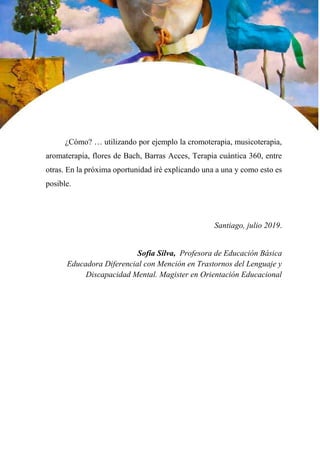 34
¿Cómo? … utilizando por ejemplo la cromoterapia, musicoterapia,
aromaterapia, flores de Bach, Barras Acces, Terapia cuántica 360, entre
otras. En la próxima oportunidad iré explicando una a una y como esto es
posible.
Santiago, julio 2019.
Sofía Silva, Profesora de Educación Básica
Educadora Diferencial con Mención en Trastornos del Lenguaje y
Discapacidad Mental. Magister en Orientación Educacional
 