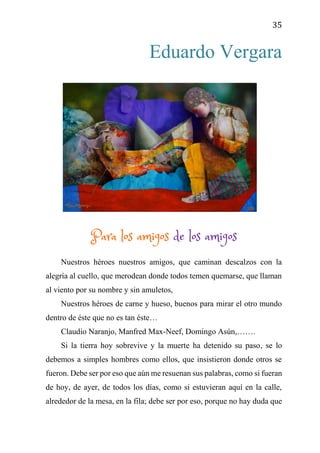 35
Eduardo Vergara
Para los amigos de los amigos
Nuestros héroes nuestros amigos, que caminan descalzos con la
alegría al cuello, que merodean donde todos temen quemarse, que llaman
al viento por su nombre y sin amuletos,
Nuestros héroes de carne y hueso, buenos para mirar el otro mundo
dentro de éste que no es tan éste…
Claudio Naranjo, Manfred Max-Neef, Domingo Asún,…….
Si la tierra hoy sobrevive y la muerte ha detenido su paso, se lo
debemos a simples hombres como ellos, que insistieron donde otros se
fueron. Debe ser por eso que aún me resuenan sus palabras, como si fueran
de hoy, de ayer, de todos los días, como si estuvieran aquí en la calle,
alrededor de la mesa, en la fila; debe ser por eso, porque no hay duda que
 