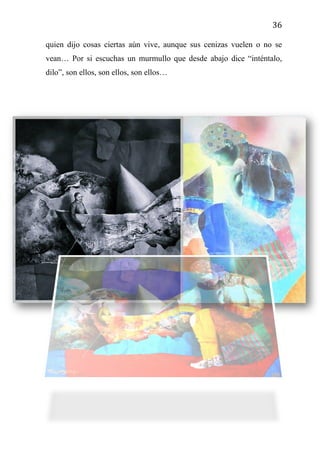 36
quien dijo cosas ciertas aún vive, aunque sus cenizas vuelen o no se
vean… Por si escuchas un murmullo que desde abajo dice “inténtalo,
dilo”, son ellos, son ellos, son ellos…
 