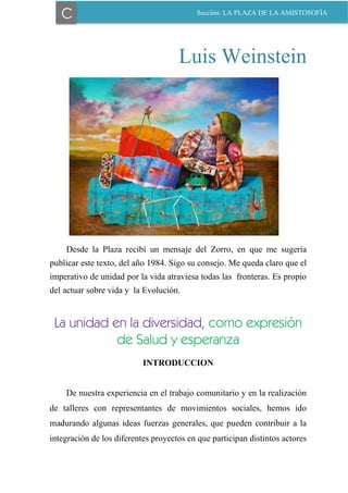 37
Luis Weinstein
Desde la Plaza recibí un mensaje del Zorro, en que me sugería
publicar este texto, del año 1984. Sigo su consejo. Me queda claro que el
imperativo de unidad por la vida atraviesa todas las fronteras. Es propio
del actuar sobre vida y la Evolución.
La unidad en la diversidad, como expresión
de Salud y esperanza
INTRODUCCION
De nuestra experiencia en el trabajo comunitario y en la realización
de talleres con representantes de movimientos sociales, hemos ido
madurando algunas ideas fuerzas generales, que pueden contribuir a la
integración de los diferentes proyectos en que participan distintos actores
C Sección: LA PLAZA DE LA AMISTOSOFÍA
 