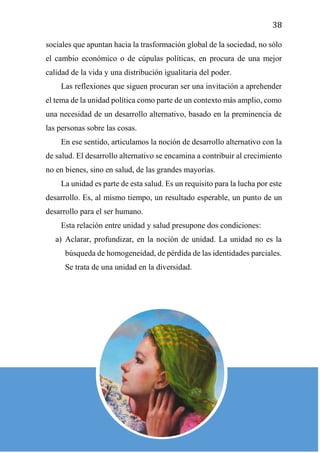 38
sociales que apuntan hacia la trasformación global de la sociedad, no sólo
el cambio económico o de cúpulas políticas, en procura de una mejor
calidad de la vida y una distribución igualitaria del poder.
Las reflexiones que siguen procuran ser una invitación a aprehender
el tema de la unidad política como parte de un contexto más amplio, como
una necesidad de un desarrollo alternativo, basado en la preminencia de
las personas sobre las cosas.
En ese sentido, articulamos la noción de desarrollo alternativo con la
de salud. El desarrollo alternativo se encamina a contribuir al crecimiento
no en bienes, sino en salud, de las grandes mayorías.
La unidad es parte de esta salud. Es un requisito para la lucha por este
desarrollo. Es, al mismo tiempo, un resultado esperable, un punto de un
desarrollo para el ser humano.
Esta relación entre unidad y salud presupone dos condiciones:
a) Aclarar, profundizar, en la noción de unidad. La unidad no es la
búsqueda de homogeneidad, de pérdida de las identidades parciales.
Se trata de una unidad en la diversidad.
 