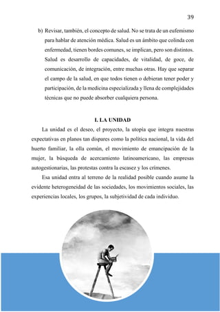 39
b) Revisar, también, el concepto de salud. No se trata de un eufemismo
para hablar de atención médica. Salud es un ámbito que colinda con
enfermedad, tienen bordes comunes, se implican, pero son distintos.
Salud es desarrollo de capacidades, de vitalidad, de goce, de
comunicación, de integración, entre muchas otras. Hay que separar
el campo de la salud, en que todos tienen o debieran tener poder y
participación, de la medicina especializada y llena de complejidades
técnicas que no puede absorber cualquiera persona.
I. LA UNIDAD
La unidad es el deseo, el proyecto, la utopía que integra nuestras
expectativas en planos tan dispares como la política nacional, la vida del
huerto familiar, la olla común, el movimiento de emancipación de la
mujer, la búsqueda de acercamiento latinoamericano, las empresas
autogestionarias, las protestas contra la escasez y los crímenes.
Esa unidad entra al terreno de la realidad posible cuando asume la
evidente heterogeneidad de las sociedades, los movimientos sociales, las
experiencias locales, los grupos, la subjetividad de cada individuo.
 