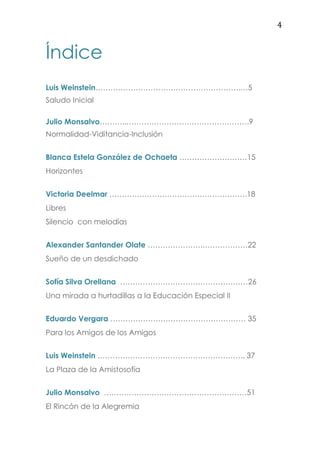 4
Índice
Luis Weinstein………………………………………………….…5
Saludo Inicial
Julio Monsalvo………..………………………………………….9
Normalidad-Viditancia-Inclusión
Blanca Estela González de Ochaeta ………………………15
Horizontes
Victoria Deelmar ……………………………………………….18
Libres
Silencio con melodías
Alexander Santander Olate ………………….………………22
Sueño de un desdichado
Sofía Silva Orellana ……………………………………………26
Una mirada a hurtadillas a la Educación Especial II
Eduardo Vergara ……………………………………………… 35
Para los Amigos de los Amigos
Luis Weinstein ………………………………………………….. 37
La Plaza de la Amistosofía
Julio Monsalvo …………………………………………………51
El Rincón de la Alegremia
 