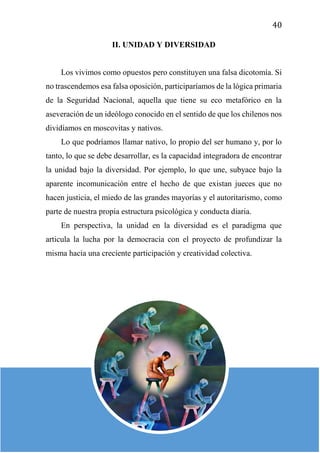40
II. UNIDAD Y DIVERSIDAD
Los vivimos como opuestos pero constituyen una falsa dicotomía. Si
no trascendemos esa falsa oposición, participaríamos de la lógica primaria
de la Seguridad Nacional, aquella que tiene su eco metafórico en la
aseveración de un ideólogo conocido en el sentido de que los chilenos nos
dividíamos en moscovitas y nativos.
Lo que podríamos llamar nativo, lo propio del ser humano y, por lo
tanto, lo que se debe desarrollar, es la capacidad integradora de encontrar
la unidad bajo la diversidad. Por ejemplo, lo que une, subyace bajo la
aparente incomunicación entre el hecho de que existan jueces que no
hacen justicia, el miedo de las grandes mayorías y el autoritarismo, como
parte de nuestra propia estructura psicológica y conducta diaria.
En perspectiva, la unidad en la diversidad es el paradigma que
articula la lucha por la democracia con el proyecto de profundizar la
misma hacia una creciente participación y creatividad colectiva.
 