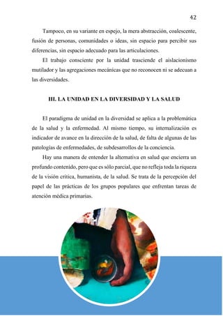 42
Tampoco, en su variante en espejo, la mera abstracción, coalescente,
fusión de personas, comunidades o ideas, sin espacio para percibir sus
diferencias, sin espacio adecuado para las articulaciones.
El trabajo consciente por la unidad trasciende el aislacionismo
mutilador y las agregaciones mecánicas que no reconocen ni se adecuan a
las diversidades.
III. LA UNIDAD EN LA DIVERSIDAD Y LA SALUD
El paradigma de unidad en la diversidad se aplica a la problemática
de la salud y la enfermedad. Al mismo tiempo, su internalización es
indicador de avance en la dirección de la salud, de falta de algunas de las
patologías de enfermedades, de subdesarrollos de la conciencia.
Hay una manera de entender la alternativa en salud que encierra un
profundo contenido, pero que es sólo parcial, que no refleja toda la riqueza
de la visión crítica, humanista, de la salud. Se trata de la percepción del
papel de las prácticas de los grupos populares que enfrentan tareas de
atención médica primarias.
 