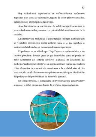 43
Hay valiosísimas experiencias en enfrentamientos autónomos
populares a las tareas de vacunación, reparto de leche, primeros auxilios,
tratamiento del alcoholismo o las drogas.
Aquellas iniciativas y muchas otras de índole semejante actualizan la
presencia de contenidos y actores con potencialidad transformadora de la
sociedad.
La alternativa se profundiza si estos trabajos se llegan a articular con
un verdadero movimiento contra cultural frente a lo que significa la
institucionalidad médica en las sociedades contemporáneas.
El problema no es sólo de que “llega” escasa o mala medicina a los
sectores populares. Lo más grave es que la medicina como tal puede ser
parte sustentante del sistema opresivo, alienante, de desarrollo. La
medicina “realmente existente” es un componente del mundo que prefiera
cifras abstractas de crecimiento económico a la realidad viva de las
personas, del estado de cosas en que prima una muy desigual distribución
del poder y de las posibilidades de desarrollo personal.
En sentido inverso, si la medicina se involucra con lo conservador y
alienante, la salud es una idea fuerza de profunda capacidad crítica.
 