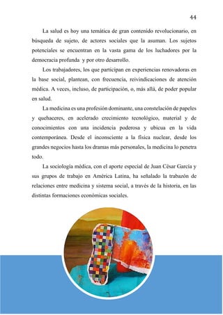 44
La salud es hoy una temática de gran contenido revolucionario, en
búsqueda de sujeto, de actores sociales que la asuman. Los sujetos
potenciales se encuentran en la vasta gama de los luchadores por la
democracia profunda y por otro desarrollo.
Los trabajadores, los que participan en experiencias renovadoras en
la base social, plantean, con frecuencia, reivindicaciones de atención
médica. A veces, incluso, de participación, o, más allá, de poder popular
en salud.
La medicina es una profesión dominante, una constelación de papeles
y quehaceres, en acelerado crecimiento tecnológico, material y de
conocimientos con una incidencia poderosa y ubicua en la vida
contemporánea. Desde el inconsciente a la física nuclear, desde los
grandes negocios hasta los dramas más personales, la medicina lo penetra
todo.
La sociología médica, con el aporte especial de Juan César García y
sus grupos de trabajo en América Latina, ha señalado la trabazón de
relaciones entre medicina y sistema social, a través de la historia, en las
distintas formaciones económicas sociales.
 
