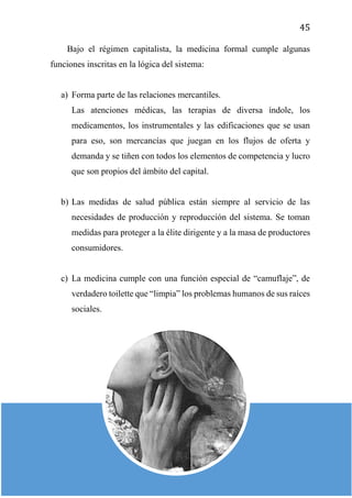 45
Bajo el régimen capitalista, la medicina formal cumple algunas
funciones inscritas en la lógica del sistema:
a) Forma parte de las relaciones mercantiles.
Las atenciones médicas, las terapias de diversa índole, los
medicamentos, los instrumentales y las edificaciones que se usan
para eso, son mercancías que juegan en los flujos de oferta y
demanda y se tiñen con todos los elementos de competencia y lucro
que son propios del ámbito del capital.
b) Las medidas de salud pública están siempre al servicio de las
necesidades de producción y reproducción del sistema. Se toman
medidas para proteger a la élite dirigente y a la masa de productores
consumidores.
c) La medicina cumple con una función especial de “camuflaje”, de
verdadero toilette que “limpia” los problemas humanos de sus raíces
sociales.
 