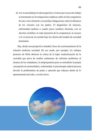 46
d) Así, la ansiedad por la desocupación o el stress por exceso de trabajo
se transmutan en investigaciones asépticas sobre niveles sanguíneos
de uno u otro elemento o en prolijas indagaciones sobre la dinámica
de los vínculos con los padres. El diagnóstico de neurosis,
enfermedad cardiaca o cuadro psico somático disimula, con su
alcurnia científica, la ruda injerencia de la competencia, la escasez
o la vivencia de sin sentido bajo los efectos del modelo de sociedad
dominante.
Hay, desde una perspectiva mundial, focos de cuestionamiento de la
relación medicina sociedad. De ese modo, por ejemplo, los trabajos
pioneros de Illich abrieron la crítica de la hiper medicalización de la
sociedad que priva de medios autónomos de enfrentar problemas al
alcance de los ciudadanos, la antipsiquiatría pone en entredicho la propia
concepción de anormalidad y enfermedad, la psicoterapia radical procura
develar la problemática de poder y opresión que subyace detrás de lo
aparentemente privado, a escala micro.
 
