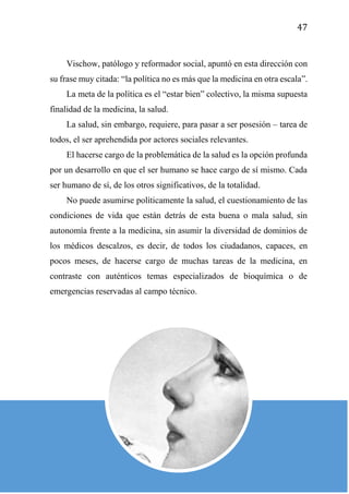 47
Vischow, patólogo y reformador social, apuntó en esta dirección con
su frase muy citada: “la política no es más que la medicina en otra escala”.
La meta de la política es el “estar bien” colectivo, la misma supuesta
finalidad de la medicina, la salud.
La salud, sin embargo, requiere, para pasar a ser posesión – tarea de
todos, el ser aprehendida por actores sociales relevantes.
El hacerse cargo de la problemática de la salud es la opción profunda
por un desarrollo en que el ser humano se hace cargo de sí mismo. Cada
ser humano de sí, de los otros significativos, de la totalidad.
No puede asumirse políticamente la salud, el cuestionamiento de las
condiciones de vida que están detrás de esta buena o mala salud, sin
autonomía frente a la medicina, sin asumir la diversidad de dominios de
los médicos descalzos, es decir, de todos los ciudadanos, capaces, en
pocos meses, de hacerse cargo de muchas tareas de la medicina, en
contraste con auténticos temas especializados de bioquímica o de
emergencias reservadas al campo técnico.
 