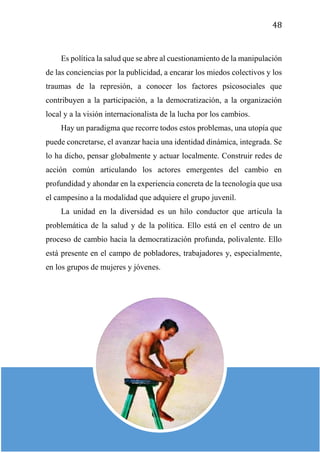 48
Es política la salud que se abre al cuestionamiento de la manipulación
de las conciencias por la publicidad, a encarar los miedos colectivos y los
traumas de la represión, a conocer los factores psicosociales que
contribuyen a la participación, a la democratización, a la organización
local y a la visión internacionalista de la lucha por los cambios.
Hay un paradigma que recorre todos estos problemas, una utopía que
puede concretarse, el avanzar hacia una identidad dinámica, integrada. Se
lo ha dicho, pensar globalmente y actuar localmente. Construir redes de
acción común articulando los actores emergentes del cambio en
profundidad y ahondar en la experiencia concreta de la tecnología que usa
el campesino a la modalidad que adquiere el grupo juvenil.
La unidad en la diversidad es un hilo conductor que articula la
problemática de la salud y de la política. Ello está en el centro de un
proceso de cambio hacia la democratización profunda, polivalente. Ello
está presente en el campo de pobladores, trabajadores y, especialmente,
en los grupos de mujeres y jóvenes.
 