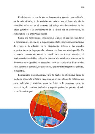 49
Es el ahondar en la relación, en la comunicación más personalizada,
en la más afinada, en la revisión de valores, en el desarrollo de la
capacidad reflexiva, en el contexto del trabajo de afianzamiento de las
tareas grupales y de participación en la lucha por la democracia, la
subsistencia y la creatividad social.
Frente a la patología del sectarismo, a la crisis en que suele ocultarse
la esperanza, al encierro en la experiencia aislada como un individualismo
de grupo, a la dilución en la disquisición teórica o las grandes
organizaciones sin lugar para la vida concreta, hay una utopía posible. Es
la utopía concreta de asumir la salud como un terreno creativo, el
trasfondo de creatividad colectiva, con un hilo conductor, trascender la
dicotomía entre igualdad y diferencia a través de la unidad de diversidades
y del desarrollo personal, de conciencia, que permita integrar ese camino,
ese cambio.
La medicina integral, crítica, ya lo ha hecho. La alternativa desde la
medicina avanzada señala la necesidad de ir más allá de la polarización
entre individuo y sociedad, entre lo físico y lo psíquico, entre lo
preventivo y lo curativo, lo técnico y lo participativo, los grandes ejes de
la medicina integral.
 