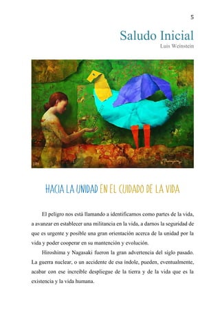 5
Saludo Inicial
Luis Weinstein
HACIA LA UNIDAD EN EL CUIDADO DE LA VIDA
El peligro nos está llamando a identificarnos como partes de la vida,
a avanzar en establecer una militancia en la vida, a darnos la seguridad de
que es urgente y posible una gran orientación acerca de la unidad por la
vida y poder cooperar en su mantención y evolución.
Hiroshima y Nagasaki fueron la gran advertencia del siglo pasado.
La guerra nuclear, o un accidente de esa índole, pueden, eventualmente,
acabar con ese increíble despliegue de la tierra y de la vida que es la
existencia y la vida humana.
 
