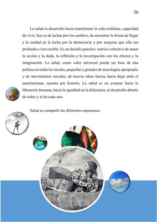 50
La salud es desarrollo hacia transformar la vida cotidiana, capacidad
de vivir, hoy es de luchar por los cambios, de encontrar la forma de llegar
a la unidad en la lucha por la democracia y por asegurar que ella sea
profunda e irreversible. Es un desafío practico- teórico colectivo de aunar
la acción y la duda, la reflexión y la investigación con los efectos y la
imaginación. La salud, como valor universal puede ser base de una
política en todas las escalas, pequeñas y grandes de tecnologías apropiadas
y de movimientos sociales, de nuevas ideas fuerza, hacia dejar atrás el
autoritarismo, nuestra pre historia. La salud es un avanzar hacia la
liberación humana, hacia la igualdad en la diferencia, el desarrollo abierto
de todos y el de cada uno.
Salud es compartir las diferentes esperanzas.
 