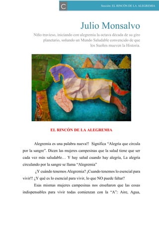 51
Julio Monsalvo
Niño travieso, iniciando con alegremia la octava década de su giro
planetario, soñando un Mundo Saludable convencido de que
los Sueños mueven la Historia.
EL RINCÓN DE LA ALEGREMIA
Alegremia es una palabra nueva!! Significa “Alegría que circula
por la sangre”. Dicen las mujeres campesinas que la salud tiene que ser
cada vez más saludable… Y hay salud cuando hay alegría, La alegría
circulando por la sangre se llama “Alegremia”
¿Y cuándo tenemos Alegremia? ¡Cuando tenemos lo esencial para
vivir!! ¿Y qué es lo esencial para vivir, lo que NO puede faltar?
Esas mismas mujeres campesinas nos enseñaron que las cosas
indispensables para vivir todas comienzan con la “A”: Aire, Agua,
Sección: EL RINCÓN DE LA ALEGREMIA
C
 