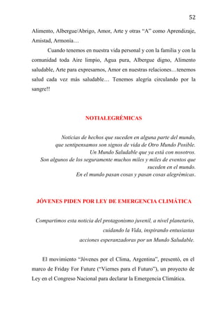 52
Alimento, Albergue/Abrigo, Amor, Arte y otras “A” como Aprendizaje,
Amistad, Armonía…
Cuando tenemos en nuestra vida personal y con la familia y con la
comunidad toda Aire limpio, Agua pura, Albergue digno, Alimento
saludable, Arte para expresarnos, Amor en nuestras relaciones…tenemos
salud cada vez más saludable… Tenemos alegría circulando por la
sangre!!
NOTIALEGRÉMICAS
Noticias de hechos que suceden en alguna parte del mundo,
que sentipensamos son signos de vida de Otro Mundo Posible.
Un Mundo Saludable que ya está con nosotros.
Son algunos de los seguramente muchos miles y miles de eventos que
suceden en el mundo.
En el mundo pasan cosas y pasan cosas alegrémicas.
JÓVENES PIDEN POR LEY DE EMERGENCIA CLIMÁTICA
Compartimos esta noticia del protagonismo juvenil, a nivel planetario,
cuidando la Vida, inspirando entusiastas
acciones esperanzadoras por un Mundo Saludable.
El movimiento “Jóvenes por el Clima, Argentina”, presentó, en el
marco de Friday For Future (“Viernes para el Futuro”), un proyecto de
Ley en el Congreso Nacional para declarar la Emergencia Climática.
 