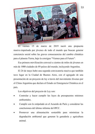 53
El viernes 15 de marzo de 2019 nació una propuesta
masiva impulsada por jóvenes de todo el mundo que buscan generar
conciencia social sobre las graves consecuencias del cambio climático
para el planeta Tierra, bajo la consigna “Viernes para el Futuro”.
Esa primera movilización convocó a cientos de miles de jóvenes en
más de 1000 ciudades de 89 países del mundo, incluyendo Argentina.
El 24 de mayo hubo una segunda convocatoria masiva que también
tuvo lugar en la Ciudad de Buenos Aires, con el agregado de una
presentación de un proyecto de ley a través del movimiento Jóvenes por
el Clima Argentina que declara al Estado en Emergencia Climática en el
país.
Los objetivos del proyecto de Ley son:
 Controlar y hacer cumplir las leyes de presupuestos mínimos
ambientales.
 Cumplir con lo estipulado en el Acuerdo de París y considerar las
conclusiones del último informe del IPCC.
 Promover una alimentación sostenible para minimizar la
degradación ambiental que generan la ganadería y agricultura
animal.
 