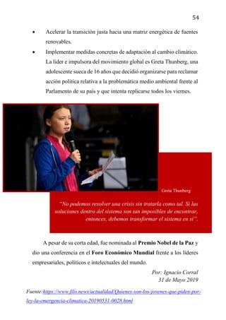 54
 Acelerar la transición justa hacia una matriz energética de fuentes
renovables.
 Implementar medidas concretas de adaptación al cambio climático.
La líder e impulsora del movimiento global es Greta Thunberg, una
adolescente sueca de 16 años que decidió organizarse para reclamar
acción política relativa a la problemática medio ambiental frente al
Parlamento de su país y que intenta replicarse todos los viernes.
“No podemos resolver una crisis sin tratarla como tal. Si las
soluciones dentro del sistema son tan imposibles de encontrar,
entonces, debemos transformar el sistema en sí”.
A pesar de su corta edad, fue nominada al Premio Nobel de la Paz y
dio una conferencia en el Foro Económico Mundial frente a los líderes
empresariales, políticos e intelectuales del mundo.
Por: Ignacio Corral
31 de Mayo 2019
Greta Thunberg
Fuente:https://www.filo.news/actualidad/Quienes-son-los-jovenes-que-piden-por-
ley-la-emergencia-climatica-20190531-0028.html
 