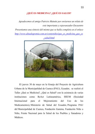 55
¿QUÉ ES MEDICINA? ¿QUÉ ES SALUD?
Agradecemos al amigo Patricio Matutte por enviarnos un relato de
este importante y esperanzador Encuentro
Presentamos una síntesis del mismo que se halla completo en el enlace
http://www.altaalegremia.com.ar/contenidos/que_es_medicina_que_es
_salud.html
El jueves 30 de mayo en la Granja del Proyecto de Agricultura
Urbana de la Municipalidad de Cuenca (PAU), Ecuador, se realizó el
Taller ¿Qué es Medicina?, ¿Qué es Salud? con la asistencia de varias
instituciones como ReAct Latinoamérica, ISIUM (Sociedad
Internacional para el Mejoramiento del Uso de los
Medicamentos), Ministerio de Salud del Ecuador, Programa PAU
del Municipalidad de Cuenca, Fundación Gamma, Fundación Niño a
Niño, Frente Nacional para la Salud de los Pueblos y Sanadoras y
Médicos.
 