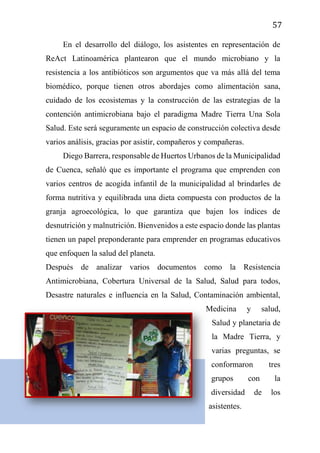 57
En el desarrollo del diálogo, los asistentes en representación de
ReAct Latinoamérica plantearon que el mundo microbiano y la
resistencia a los antibióticos son argumentos que va más allá del tema
biomédico, porque tienen otros abordajes como alimentación sana,
cuidado de los ecosistemas y la construcción de las estrategias de la
contención antimicrobiana bajo el paradigma Madre Tierra Una Sola
Salud. Este será seguramente un espacio de construcción colectiva desde
varios análisis, gracias por asistir, compañeros y compañeras.
Diego Barrera, responsable de Huertos Urbanos de la Municipalidad
de Cuenca, señaló que es importante el programa que emprenden con
varios centros de acogida infantil de la municipalidad al brindarles de
forma nutritiva y equilibrada una dieta compuesta con productos de la
granja agroecológica, lo que garantiza que bajen los índices de
desnutrición y malnutrición. Bienvenidos a este espacio donde las plantas
tienen un papel preponderante para emprender en programas educativos
que enfoquen la salud del planeta.
Después de analizar varios documentos como la Resistencia
Antimicrobiana, Cobertura Universal de la Salud, Salud para todos,
Desastre naturales e influencia en la Salud, Contaminación ambiental,
Medicina y salud,
Salud y planetaria de
la Madre Tierra, y
varias preguntas, se
conformaron tres
grupos con la
diversidad de los
asistentes.
 