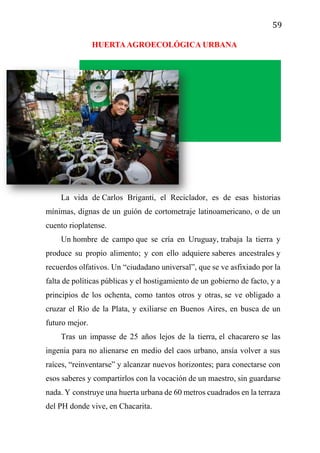 59
HUERTAAGROECOLÓGICA URBANA
La vida de Carlos Briganti, el Reciclador, es de esas historias
mínimas, dignas de un guión de cortometraje latinoamericano, o de un
cuento rioplatense.
Un hombre de campo que se cría en Uruguay, trabaja la tierra y
produce su propio alimento; y con ello adquiere saberes ancestrales y
recuerdos olfativos. Un “ciudadano universal”, que se ve asfixiado por la
falta de políticas públicas y el hostigamiento de un gobierno de facto, y a
principios de los ochenta, como tantos otros y otras, se ve obligado a
cruzar el Río de la Plata, y exiliarse en Buenos Aires, en busca de un
futuro mejor.
Tras un impasse de 25 años lejos de la tierra, el chacarero se las
ingenia para no alienarse en medio del caos urbano, ansía volver a sus
raíces, “reinventarse” y alcanzar nuevos horizontes; para conectarse con
esos saberes y compartirlos con la vocación de un maestro, sin guardarse
nada. Y construye una huerta urbana de 60 metros cuadrados en la terraza
del PH donde vive, en Chacarita.
 