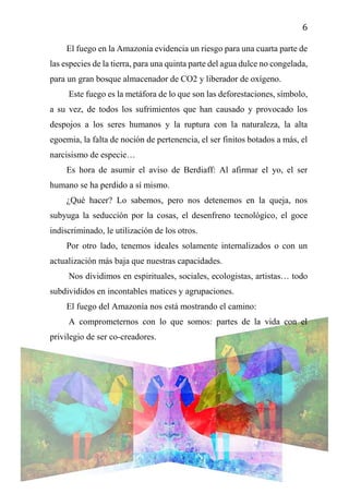 6
El fuego en la Amazonía evidencia un riesgo para una cuarta parte de
las especies de la tierra, para una quinta parte del agua dulce no congelada,
para un gran bosque almacenador de CO2 y liberador de oxígeno.
Este fuego es la metáfora de lo que son las deforestaciones, símbolo,
a su vez, de todos los sufrimientos que han causado y provocado los
despojos a los seres humanos y la ruptura con la naturaleza, la alta
egoemia, la falta de noción de pertenencia, el ser finitos botados a más, el
narcisismo de especie…
Es hora de asumir el aviso de Berdiaff: Al afirmar el yo, el ser
humano se ha perdido a sí mismo.
¿Qué hacer? Lo sabemos, pero nos detenemos en la queja, nos
subyuga la seducción por la cosas, el desenfreno tecnológico, el goce
indiscriminado, le utilización de los otros.
Por otro lado, tenemos ideales solamente internalizados o con un
actualización más baja que nuestras capacidades.
Nos dividimos en espirituales, sociales, ecologistas, artistas… todo
subdivididos en incontables matices y agrupaciones.
El fuego del Amazonía nos está mostrando el camino:
A comprometernos con lo que somos: partes de la vida con el
privilegio de ser co-creadores.
 