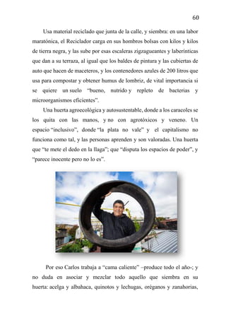 60
Usa material reciclado que junta de la calle, y siembra: en una labor
maratónica, el Reciclador carga en sus hombros bolsas con kilos y kilos
de tierra negra, y las sube por esas escaleras zigzagueantes y laberínticas
que dan a su terraza, al igual que los baldes de pintura y las cubiertas de
auto que hacen de maceteros, y los contenedores azules de 200 litros que
usa para compostar y obtener humus de lombriz, de vital importancia si
se quiere un suelo “bueno, nutrido y repleto de bacterias y
microorganismos eficientes”.
Una huerta agroecológica y autosustentable, donde a los caracoles se
los quita con las manos, y no con agrotóxicos y veneno. Un
espacio “inclusivo”, donde “la plata no vale” y el capitalismo no
funciona como tal, y las personas aprenden y son valoradas. Una huerta
que “te mete el dedo en la llaga”; que “disputa los espacios de poder”, y
“parece inocente pero no lo es”.
Por eso Carlos trabaja a “cama caliente” –produce todo el año-; y
no duda en asociar y mezclar todo aquello que siembra en su
huerta: acelga y albahaca, quinotos y lechugas, oréganos y zanahorias,
 