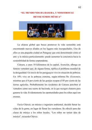 62
“EL MUNDO NOS DA BASURA, Y NOSOTROS LE
DEVOLVEMOS MÚSICA”
La alianza global que busca promover la vida sostenible está
encontrando nuevos aliados en los lugares más insospechados. Uno de
ellos es una pequeña ciudad en Paraguay que está demostrando cómo el
arte -y la música particularmente- puede aumentar la conciencia hacia la
sostenibilidad de forma sorprendente.
Cateura, a unos 10 kilómetros de la capital, Asunción, alberga un
famoso vertedero que, de alguna forma, tipifica el problema mundial de
la desigualdad. Un tercio de los paraguayos vive en situación de pobreza.
Un 18% vive en la pobreza extrema, según informa The Economist,
mientras que el 6 por ciento de las granjas ocupan el 85 por ciento de las
tierras agrícolas. Probablemente los residentes de Cateura perciben al
vertedero como una suerte de hacienda, en la que recogen chatarra para
ganarse la vida. Evidentemente las oportunidades para los niños aquí son
escasas.
Favio Chávez, un músico e ingeniero ambiental, decidió llenar las
vidas de la gente, en lugar de llenar los vertederos. Se ofreció para dar
clases de música a los niños locales. “Los niños no tenían idea de
música”, recuerda Chávez.
 