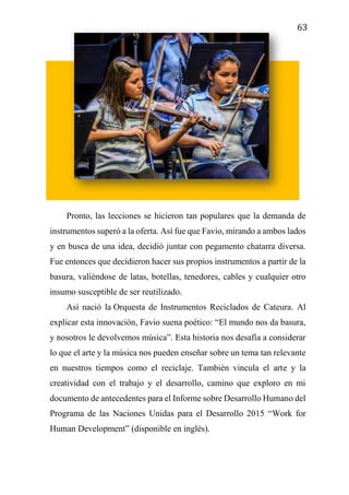 63
Pronto, las lecciones se hicieron tan populares que la demanda de
instrumentos superó a la oferta. Así fue que Favio, mirando a ambos lados
y en busca de una idea, decidió juntar con pegamento chatarra diversa.
Fue entonces que decidieron hacer sus propios instrumentos a partir de la
basura, valiéndose de latas, botellas, tenedores, cables y cualquier otro
insumo susceptible de ser reutilizado.
Así nació la Orquesta de Instrumentos Reciclados de Cateura. Al
explicar esta innovación, Favio suena poético: “El mundo nos da basura,
y nosotros le devolvemos música”. Esta historia nos desafía a considerar
lo que el arte y la música nos pueden enseñar sobre un tema tan relevante
en nuestros tiempos como el reciclaje. También vincula el arte y la
creatividad con el trabajo y el desarrollo, camino que exploro en mi
documento de antecedentes para el Informe sobre Desarrollo Humano del
Programa de las Naciones Unidas para el Desarrollo 2015 “Work for
Human Development” (disponible en inglés).
 