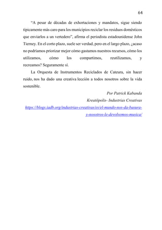 64
“A pesar de décadas de exhortaciones y mandatos, sigue siendo
típicamente más caro para los municipios reciclar los residuos domésticos
que enviarlos a un vertedero”, afirma el periodista estadounidense John
Tierney. En el corto plazo, suele ser verdad, pero en el largo plazo, ¿acaso
no podríamos priorizar mejor cómo gastamos nuestros recursos, cómo los
utilizamos, cómo los compartimos, reutilizamos, y
recreamos? Seguramente sí.
La Orquesta de Instrumentos Reciclados de Cateura, sin hacer
ruido, nos ha dado una creativa lección a todos nosotros sobre la vida
sostenible.
Por Patrick Kabanda
Kreatöpolis- Industrias Creativas
https://blogs.iadb.org/industrias-creativas/es/el-mundo-nos-da-basura-
y-nosotros-le-devolvemos-musica/
 