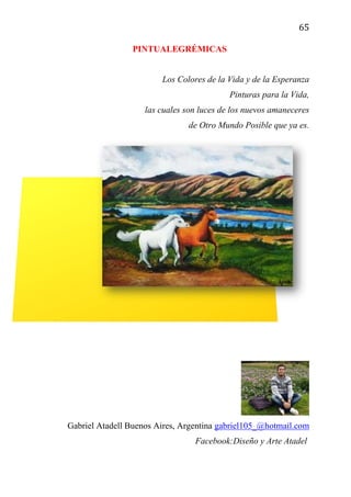 65
PINTUALEGRÉMICAS
Los Colores de la Vida y de la Esperanza
Pinturas para la Vida,
las cuales son luces de los nuevos amaneceres
de Otro Mundo Posible que ya es.
Caballos en el Río Mantaro. Perú
Gabriel Atadell Buenos Aires, Argentina gabriel105_@hotmail.com
Facebook:Diseño y Arte Atadel
 