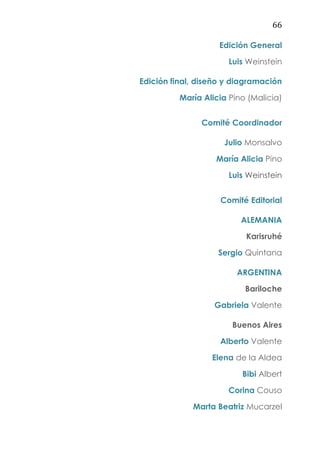 66
Edición General
Luis Weinstein
Edición final, diseño y diagramación
María Alicia Pino (Malicia)
Comité Coordinador
Julio Monsalvo
María Alicia Pino
Luis Weinstein
Comité Editorial
ALEMANIA
Karisruhé
Sergio Quintana
ARGENTINA
Bariloche
Gabriela Valente
Buenos Aires
Alberto Valente
Elena de la Aldea
Bibi Albert
Corina Couso
Marta Beatriz Mucarzel
 