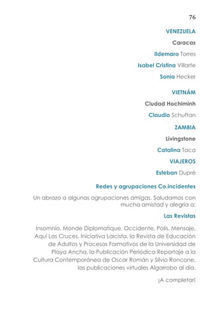 76
VENEZUELA
Caracas
Ildemaro Torres
Isabel Cristina Villarte
Sonia Hecker
VIETNÁM
Ciudad Hochiminh
Claudio Schuftan
ZAMBIA
Livingstone
Catalina Taca
VIAJEROS
Esteban Dupré
Redes y agrupaciones Co.incidentes
Un abrazo a algunas agrupaciones amigas. Saludamos con
mucha amistad y alegría a:
Las Revistas
Insomnio, Monde Diplomatique, Occidente, Polis, Mensaje,
Aquí Las Cruces, Iniciativa Laicista, la Revista de Educación
de Adultos y Procesos Formativos de la Universidad de
Playa Ancha, la Publicación Periódica Reportaje a la
Cultura Contemporánea de Oscar Román y Silvio Roncone,
las publicaciones virtuales Algarrobo al día.
¡A completar!
 