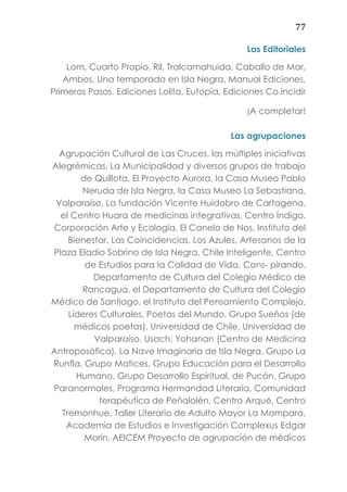 77
Las Editoriales
Lom, Cuarto Propio, Ril, Tralcamahuida, Caballo de Mar,
Ambos, Una temporada en Isla Negra, Manual Ediciones,
Primeros Pasos, Ediciones Lolita, Eutopía, Ediciones Co.incidir
¡A completar!
Las agrupaciones
Agrupación Cultural de Las Cruces, las múltiples iniciativas
Alegrémicas, La Municipalidad y diversos grupos de trabajo
de Quillota, El Proyecto Aurora, la Casa Museo Pablo
Neruda de Isla Negra, la Casa Museo La Sebastiana,
Valparaíso, La fundación Vicente Huidobro de Cartagena,
el Centro Huara de medicinas integrativas, Centro Índigo,
Corporación Arte y Ecología, El Canelo de Nos, Instituto del
Bienestar, Las Coincidencias, Los Azules, Artesanos de la
Plaza Eladio Sobrino de Isla Negra, Chile Inteligente, Centro
de Estudios para la Calidad de Vida, Cons- pirando,
Departamento de Cultura del Colegio Médico de
Rancagua, el Departamento de Cultura del Colegio
Médico de Santiago, el Instituto del Pensamiento Complejo,
Líderes Culturales, Poetas del Mundo, Grupo Sueños (de
médicos poetas), Universidad de Chile, Universidad de
Valparaíso, Usach, Yohanan (Centro de Medicina
Antroposófica), La Nave Imaginaria de Isla Negra, Grupo La
Runfla, Grupo Matices, Grupo Educación para el Desarrollo
Humano, Grupo Desarrollo Espiritual, de Pucón, Grupo
Paranormales, Programa Hermandad Literaria, Comunidad
terapéutica de Peñalolén, Centro Arqué, Centro
Tremonhue, Taller Literario de Adulto Mayor La Mampara,
Academia de Estudios e Investigación Complexus Edgar
Morín, AEICEM Proyecto de agrupación de médicos
 