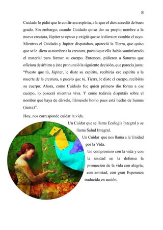 8
Cuidado le pidió que le confiriera espíritu, a lo que el dios accedió de buen
grado. Sin embargo, cuando Cuidado quiso dar su propio nombre a la
nueva creatura, Júpiter se opuso y exigió que se le diera en cambio el suyo.
Mientras el Cuidado y Júpiter disputaban, apareció la Tierra, que quiso
que se le diera su nombre a la creatura, puesto que ella había suministrado
el material para formar su cuerpo. Entonces, pidieron a Saturno que
oficiara de árbitro y éste pronunció la siguiente decisión, que parecía justa:
“Puesto que tú, Júpiter, le diste su espíritu, recibirás ese espíritu a la
muerte de la creatura, y puesto que tú, Tierra, le diste el cuerpo, recibirás
su cuerpo. Ahora, como Cuidado fue quien primero dio forma a ese
cuerpo, lo poseerá mientras viva. Y como todavía disputáis sobre el
nombre que haya de dársele, llámesele homo pues está hecho de humus
(tierra)”.
Hoy, nos corresponde cuidar la vida.
Un Cuidar que se llama Ecología Integral y se
llama Salud Integral.
Un Cuidar que nos llama a la Unidad
por la Vida.
Un compromiso con la vida y con
la unidad en la defensa la
promoción de la vida con alegría,
con amistad, con gran Esperanza
traducida en acción.
 
