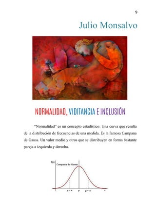 9
Julio Monsalvo
NORMALIDAD, VIDITANCIA E INCLUSIÓN
“Normalidad” es un concepto estadístico. Una curva que resulta
de la distribución de frecuencias de una medida. Es la famosa Campana
de Gauss. Un valor medio y otros que se distribuyen en forma bastante
pareja a izquierda y derecha.
 