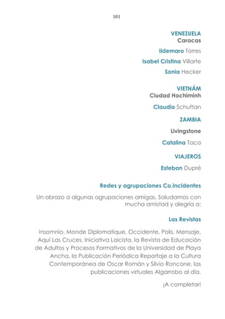 101
VENEZUELA
Caracas
Ildemaro Torres
Isabel Cristina Villarte
Sonia Hecker
VIETNÁM
Ciudad Hochiminh
Claudio Schuftan
ZAMBIA
Livingstone
Catalina Taca
VIAJEROS
Esteban Dupré
Redes y agrupaciones Co.incidentes
Un abrazo a algunas agrupaciones amigas. Saludamos con
mucha amistad y alegría a:
Las Revistas
Insomnio, Monde Diplomatique, Occidente, Polis, Mensaje,
Aquí Las Cruces, Iniciativa Laicista, la Revista de Educación
de Adultos y Procesos Formativos de la Universidad de Playa
Ancha, la Publicación Periódica Reportaje a la Cultura
Contemporánea de Oscar Román y Silvio Roncone, las
publicaciones virtuales Algarrobo al día.
¡A completar!
 