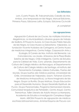 102
Las Editoriales
Lom, Cuarto Propio, Ril, Tralcamahuida, Caballo de Mar,
Ambos, Una temporada en Isla Negra, Manual Ediciones,
Primeros Pasos, Ediciones Lolita, Eutopía, Ediciones Co.incidir
¡A completar!
Las agrupaciones
Agrupación Cultural de Las Cruces, las múltiples iniciativas
Alegrémicas, La Municipalidad y diversos grupos de trabajo
de Quillota, El Proyecto Aurora, la Casa Museo Pablo Neruda
de Isla Negra, la Casa Museo La Sebastiana, Valparaíso, La
fundación Vicente Huidobro de Cartagena, el Centro Huara
de medicinas integrativas, Centro Índigo, Corporación Arte y
Ecología, El Canelo de Nos, Instituto del Bienestar, Las
Coincidencias, Los Azules, Artesanos de la Plaza Eladio
Sobrino de Isla Negra, Chile Inteligente, Centro de Estudios
para la Calidad de Vida, Cons- pirando, Departamento de
Cultura del Colegio Médico de Rancagua, el Departamento
de Cultura del Colegio Médico de Santiago, el Instituto del
Pensamiento Complejo, Líderes Culturales, Poetas del
Mundo, Grupo Sueños (de médicos poetas), Universidad de
Chile, Universidad de Valparaíso, Usach, Yohanan (Centro
de Medicina Antroposófica), La Nave Imaginaria de Isla
Negra, Grupo La Runfla, Grupo Matices, Grupo Educación
para el Desarrollo Humano, Grupo Desarrollo Espiritual, de
Pucón, Grupo Paranormales, Programa Hermandad Literaria,
Comunidad terapéutica de Peñalolén, Centro Arqué, Centro
Tremonhue, Taller Literario de Adulto Mayor La Mampara,
Academia de Estudios e Investigación Complexus Edgar
Morín, AEICEM Proyecto de agrupación de médicos
escritores latinoamericanos, Amistad Esquina de Pocuro con
 