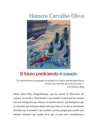 Homero Carvalho Oliva
EL FUTURO PREDICIENDO EL PASADO
“El conocimiento de tu propia oscuridad es el mejor método para hacer
frente a las tinieblas de otras personas”.
Carl Gustav Jung
María Alicia Pino, amiga/hermana, que me enseñó la Dimensión del
milagro, me invitó a “abrir puertas a esa extraña vivencia que nos conecta
con una inteligencia que subyace en nuestro interior, esa inteligencia que
es sincronía, que está justo donde tiene que estar; yo sé que te encontrarás
de frente con el asombro”, me escribió y así fue, porque para escribir este
artículo rememoré que mucho de lo que yo creía eran coincidencias o
El futuro prediciendo el pasado
 