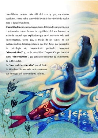 casualidades estaban más allá del azar y que, en ciertas
ocasiones, se me había concedido levantar los velos de lo oculto
para ir descubriéndome.
Causalidades que en muchas culturas del mundo antiguo fueron
consideradas como formas de equilibrio del ser humano o
armonía natural, que explicaban que en el universo todo está
interconectado, teoría que, a través de los siglos, ha ido
evidenciándose. Interdependencia que Carl Jung, que desarrolló
la psicología del inconsciente profundo, denominó
"sincronicidad” y, en la actualidad Deepak Chopra bautizó
como "sincrodestino”, que considero son otros de los nombres
de la Divinidad.
La “teoría de los vínculos” que al decir
de Giordano Bruno todo está conectado
con la magia del conocimiento infinito.
 
