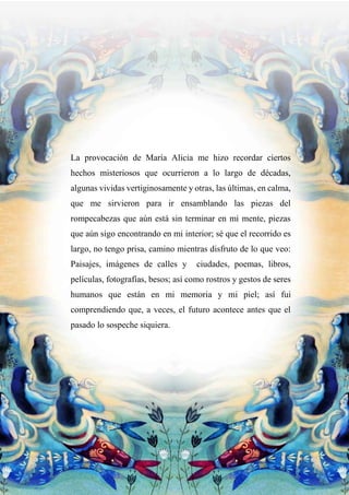 La provocación de María Alicia me hizo recordar ciertos
hechos misteriosos que ocurrieron a lo largo de décadas,
algunas vividas vertiginosamente y otras, las últimas, en calma,
que me sirvieron para ir ensamblando las piezas del
rompecabezas que aún está sin terminar en mi mente, piezas
que aún sigo encontrando en mi interior; sé que el recorrido es
largo, no tengo prisa, camino mientras disfruto de lo que veo:
Paisajes, imágenes de calles y ciudades, poemas, libros,
películas, fotografías, besos; así como rostros y gestos de seres
humanos que están en mi memoria y mi piel; así fui
comprendiendo que, a veces, el futuro acontece antes que el
pasado lo sospeche siquiera.
 