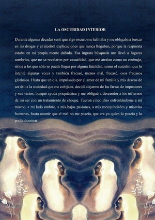 LA OSCURIDAD INTERIOR
Durante algunas décadas sentí que algo oscuro me habitaba y me obligaba a buscar
en las drogas y el alcohol explicaciones que nunca llegaban, porque la respuesta
estaba en mi propia mente dañada. Esa ingrata búsqueda me llevó a lugares
sombríos, que no se revelaron por casualidad, que me atraían como un embrujo,
sitios a los que sólo se puede llegar por alguna fatalidad, como el suicidio, que lo
intenté algunas veces y también fracasé, menos mal, fracasé, esos fracasos
gloriosos. Hasta que un día, impulsado por el amor de mi familia y mis deseos de
ser útil a la sociedad que me cobijaba, decidí alejarme de las farsas de impostores
y sus vicios, busqué ayuda psiquiátrica y me obligué a descender a los infiernos
de mi ser con un tratamiento de choque. Fueron cinco días enfrentándome a mí
mismo, a mi lado umbrío, a mis bajas pasiones, a mis mezquindades y miserias
humanas, hasta asumir que el mal no me poseía, que era yo quien lo poseía y lo
podía dominar.
 