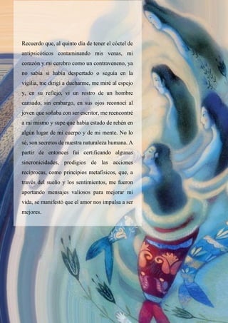 Recuerdo que, al quinto día de tener el cóctel de
antipsicóticos contaminando mis venas, mi
corazón y mi cerebro como un contraveneno, ya
no sabía si había despertado o seguía en la
vigilia, me dirigí a ducharme, me miré al espejo
y, en su reflejo, vi un rostro de un hombre
cansado, sin embargo, en sus ojos reconocí al
joven que soñaba con ser escritor, me reencontré
a mí mismo y supe que había estado de rehén en
algún lugar de mi cuerpo y de mi mente. No lo
sé, son secretos de nuestra naturaleza humana. A
partir de entonces fui certificando algunas
sincronicidades, prodigios de las acciones
recíprocas, como principios metafísicos, que, a
través del sueño y los sentimientos, me fueron
aportando mensajes valiosos para mejorar mi
vida, se manifestó que el amor nos impulsa a ser
mejores.
 