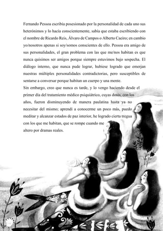 Fernando Pessoa escribía posesionado por la personalidad de cada uno sus
heterónimos y lo hacía conscientemente, sabía que estaba escribiendo con
el nombre de Ricardo Reis, Álvaro de Campos o Alberto Caeiro; en cambio
yo/nosotros apenas si soy/somos conscientes de ello. Pessoa era amigo de
sus personalidades, el gran problema con las que me/nos habitan es que
nunca quisimos ser amigos porque siempre estuvimos bajo sospecha. El
diálogo interno, que nunca pude lograr, hubiese logrado que emerjan
nuestras múltiples personalidades contradictorias, pero susceptibles de
sentarse a conversar porque habitan un cuerpo y una mente.
Sin embargo, creo que nunca es tarde, y lo vengo haciendo desde el
primer día del tratamiento médico psiquiátrico, cuyas dosis, con los
años, fueron disminuyendo de manera paulatina hasta ya no
necesitar del mismo; aprendí a conocerme un poco más, puedo
meditar y alcanzar estados de paz interior, he logrado cierta tregua
con los que me habitan, que se rompe cuando me
altero por dramas reales.
 